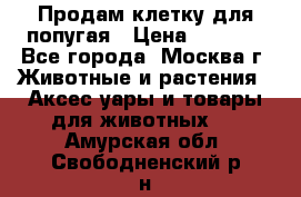 Продам клетку для попугая › Цена ­ 3 000 - Все города, Москва г. Животные и растения » Аксесcуары и товары для животных   . Амурская обл.,Свободненский р-н